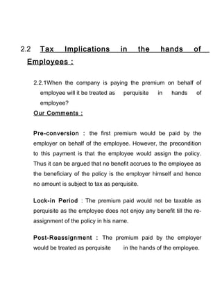 2.2 Tax Implications in the hands of
Employees :
2.2.1When the company is paying the premium on behalf of
employee will it be treated as perquisite in hands of
employee?
Our Comments :
Pre-conversion : the first premium would be paid by the
employer on behalf of the employee. However, the precondition
to this payment is that the employee would assign the policy.
Thus it can be argued that no benefit accrues to the employee as
the beneficiary of the policy is the employer himself and hence
no amount is subject to tax as perquisite.
Lock-in Period : The premium paid would not be taxable as
perquisite as the employee does not enjoy any benefit till the re-
assignment of the policy in his name.
Post-Reassignment : The premium paid by the employer
would be treated as perquisite in the hands of the employee.
 