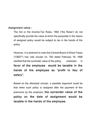 Assignment value :
The Act or the Income-Tax Rules, 1962 (“the Rules”) do not
specifically provide the value at which the perquisite in the nature
of assigned policy would be subject to tax in the hands of the
policy.
However, it is pertinent to note that Central Board of Direct Taxes
(“CBDT”) has vide circular no. 762 dated February 18, 1998
clarified that the surrender value of the policy, endorsed in
favor of the employee would be taxable in the
hands of the employee as “profit in lieu of
salary”.
Based on the aforesaid circular, a possible argument could be
that when such policy is assigned after the payment of few
premiums by the employer, the surrender value of the
policy on the date of assignment would be
taxable in the hands of the employee.
 