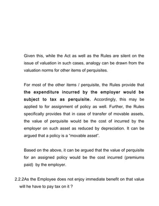 Given this, while the Act as well as the Rules are silent on the
issue of valuation in such cases, analogy can be drawn from the
valuation norms for other items of perquisites.
For most of the other items / perquisite, the Rules provide that
the expenditure incurred by the employer would be
subject to tax as perquisite. Accordingly, this may be
applied to for assignment of policy as well. Further, the Rules
specifically provides that in case of transfer of movable assets,
the value of perquisite would be the cost of incurred by the
employer on such asset as reduced by depreciation. It can be
argued that a policy is a “movable asset”.
Based on the above, it can be argued that the value of perquisite
for an assigned policy would be the cost incurred (premiums
paid) by the employer.
2.2.2As the Employee does not enjoy immediate benefit on that value
will he have to pay tax on it ?
 
