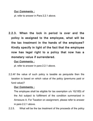 Our Comments :
pl. refer to answer in Para 2.2.1 above.
2.2.3. When the lock in period is over and the
policy is assigned to the employee, what will be
the tax treatment in the hands of the employee?
Kindly specify in light of the fact that the employee
now has legal right to a policy that now has a
monetary value if surrendered.
Our Comments :
pl. refer to answer in para 2.2.1 above.
2.2.4if the value of such policy is taxable as perquisite then the
taxation is based on which value of the policy (premiums paid or
fund value)?
Our Comments :
The employee shall be eligible for tax exemption u/s 10(10D) of
the Act subject to fulfillment of the condition summarized in
Annexure A. For Taxation on assignment, please refer to answer
in para 2.2.1 above.
2.2.5. What will be the tax treatment of the proceeds of the policy
 