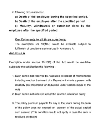 in following circumstances :
a) Death of the employee during the specified period.
b) Death of the employee after the specified period.
c) Maturity, withdrawals or surrender done by the
employee after the specified period.
Our Comments to all three questions:
The exemption u/s 10(10D) would be available subject to
fulfillment of conditions summarized in Annexure A.
Annexure A
Exemption under section 10(10D) of the Act would be available
subject to the satisfaction the following :
1. Such sum is not received by Assessee in respect of maintenance
including medical treatment of a Dependant who is a person with
disability (as prescribed for deduction under section 80DD of the
Act)
2. Such sum is not received under the keyman insurance policy.
3. The policy premium payable for any of the years during the term
of the policy does not exceed ten percent of the actual capital
sum assured (This condition would not apply in case the sum is
received on death)
 