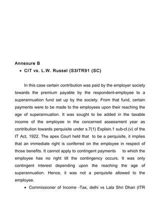 Annexure B
• CIT vs. L.W. Russel (S3ITR91 (SC)
In this case certain contribution was paid by the employer society
towards the premium payable by the respondent-employee to a
superannuation fund set up by the society. From that fund, certain
payments were to be made to the employees upon their reaching the
age of superannuation. It was sought to be added in the taxable
income of the employee in the concerned assessment year as
contribution towards perquisite under s.7(1) Explain.1 sub-cl.(v) of the
IT Act, 1922. The apex Court held that to be a perquisite, it implies
that an immediate right is conferred on the employee in respect of
those benefits. It cannot apply to contingent payments to which the
employee has no right till the contingency occurs. It was only
contingent interest depending upon the reaching the age of
superannuation. Hence, it was not a perquisite allowed to the
employee.
• Commissioner of Income -Tax, delhi vs Lala Shri Dhari (ITR
 