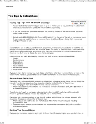 Tax - Owning a Second Home - H&R Block                                   http://www.hrblock.com/taxes/tax_tips/tax_planning/second_home.html


         H&R Block




           Tax Tips & Calculators

                                                                                                      Print | E-mail | Bookmark
             Tax Tip    62 Tips from H&R Block Overview
                  You can deduct interest on mortgage loans of up to $1 million used to buy, construct, or substantially
                  improve your second home ($500,000 if married filing separately).

                  If you use your second home as a residence and rent it for 15 days of the year or more, you must
                  report rental income.

                  Exclude up to $250,000 ($500,000 if married filing jointly) on the gain of the sale of your second home
                  if you owned and used the home as your main home for at least 2 years during the 5-year period
                  ending on the date of sale.



             A second home can be a house, condominium, cooperative, mobile home, house trailer or boat that has
             sleeping, cooking and toilet facilities. For example, an RV can qualify as a second home. If you own more
             than 2 homes, you must choose which home other than your main home to treat as the second home.
             However, you don't have to choose the same home each year.

             A second home is a place with sleeping, cooking, and toilet facilities. Second homes include:
                  Houses
                  Condominiums
                  Cooperatives
                  Mobile homes
                  House trailers
                  Recreational vehicles
                  House boats

             If you own more than 2 homes, you must choose which home other than your main home to treat as the
             second home. However, you don't have to choose the same home as your second home each year.

             Second-Home Deductions
             If you take out a mortgage to buy, construct or substantially improve a second home, you can deduct the
             interest if you itemize deductions. Your deduction might be limited if either of these is true:
                  Your mortgage is more than the fair market value of your home.
                  The mortgages on your main home and your second home are more than $500,000 – $1 million if
                  married filing jointly.

             These limits don't apply to mortgages taken out before Oct. 14, 1987 – called grandfathered debt.
             However, grandfathered debt reduces the $500,000 and $1 million limits.

             If you take out a home equity loan or line of credit on your second home, the interest is usually fully
             deductible. This applies unless either of these is true:
                  The mortgage is more than the fair market value of the home minus mortgages, including
                  grandfathered debt.
                  The home-equity debt on your main home and second home is more than $50,000 – $100,000 if
                  married filing jointly.

             Renting Your Second Home
             If you use the home as a residence and rent it for fewer than 15 days during the year, you don't have to




1 of 4                                                                                                                     4/11/2011 8:16 PM
 