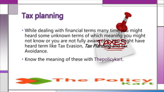 Tax planning
• While dealing with financial terms many time you might
heard some unknown terms of which meaning you might
not know or you are not fully aware of it. You might have
heard term like Tax Evasion, Tax Planning and tax
Avoidance.
• Know the meaning of these with Thepolicykart.
 