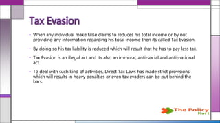• When any individual make false claims to reduces his total income or by not
providing any information regarding his total income then its called Tax Evasion.
• By doing so his tax liability is reduced which will result that he has to pay less tax.
• Tax Evasion is an illegal act and its also an immoral, anti-social and anti-national
act.
• To deal with such kind of activities, Direct Tax Laws has made strict provisions
which will results in heavy penalties or even tax evaders can be put behind the
bars.
Tax Evasion
 