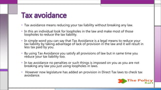 • Tax avoidance means reducing your tax liability without breaking any law.
• In this an individual look for loopholes in the law and make most of those
loopholes to reduce the tax liability.
• In simple word you can say that Tax Avoidance is a legal means to reduce your
tax liability by taking advantage of lack of provision in the law and it will result in
less tax paid by you.
• By using Tax Avoidance you satisfy all provisions of law but in same time you
reduce your tax liability too.
• In tax avoidance no penalties or such things is imposed on you as you are not
breaking any law you just using loopholes in laws.
• However now legislature has added an provision in Direct Tax laws to check tax
avoidance.
Tax avoidance
 