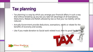 • Tax planning is a way by which you arrange your financial affairs in such a way
that without breaking up any law you take full advantage of all Exemptions,
Deductions, Rebate and Reliefs allowed by law so that your tax liability will be
reduced.
• Actually Government provide deductions, exemptions, reliefs or rebate for the
benefits of economy and society.
• Like if you made donation to Social work related trust, then its good for Society.
Tax planning
 