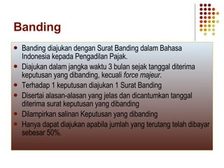 Banding Banding diajukan dengan Surat Banding dalam Bahasa Indonesia kepada Pengadilan Pajak. Diajukan dalam jangka waktu 3 bulan sejak tanggal diterima keputusan yang dibanding, kecuali  force majeur . Terhadap 1 keputusan diajukan 1 Surat Banding Disertai alasan-alasan yang jelas dan dicantumkan tanggal diterima surat keputusan yang dibanding Dilampirkan salinan Keputusan yang dibanding Hanya dapat diajukan apabila jumlah yang terutang telah dibayar sebesar 50%. 