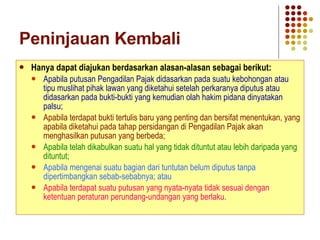 Peninjauan Kembali Hanya dapat diajukan berdasarkan alasan-alasan sebagai berikut: Apabila putusan Pengadilan Pajak didasarkan pada suatu kebohongan atau tipu muslihat pihak lawan yang diketahui setelah perkaranya diputus atau didasarkan pada bukti-bukti yang kemudian olah hakim pidana dinyatakan palsu; Apabila terdapat bukti tertulis baru yang penting dan bersifat menentukan, yang apabila diketahui pada tahap persidangan di Pengadilan Pajak akan menghasilkan putusan yang berbeda; Apabila telah dikabulkan suatu hal yang tidak dituntut atau lebih daripada yang dituntut; Apabila mengenai suatu bagian dari tuntutan belum diputus tanpa dipertimbangkan sebab-sebabnya; atau Apabila terdapat suatu putusan yang nyata-nyata tidak sesuai dengan ketentuan peraturan perundang-undangan yang berlaku. 