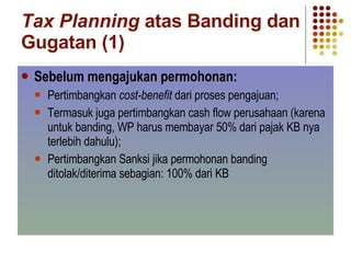 Tax Planning  atas Banding dan Gugatan (1) Sebelum mengajukan permohonan: Pertimbangkan  cost-benefit  dari proses pengajuan;  Termasuk juga pertimbangkan cash flow perusahaan (karena untuk banding, WP harus membayar 50% dari pajak KB nya terlebih dahulu); Pertimbangkan Sanksi jika permohonan banding ditolak/diterima sebagian: 100% dari KB 