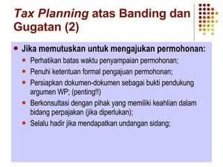 Tax Planning  atas Banding dan Gugatan (2) Jika memutuskan untuk mengajukan permohonan: Perhatikan batas waktu penyampaian permohonan; Penuhi ketentuan formal pengajuan permohonan; Persiapkan dokumen-dokumen sebagai bukti pendukung argumen WP; (penting!!) Berkonsultasi dengan pihak yang memiliki keahlian dalam bidang perpajakan (jika diperlukan); Selalu hadir jika mendapatkan undangan sidang; 