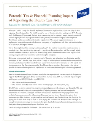 Potential Tax & Financial Planning Impact
of Repealing the Health Care Act
Repealing the Affordable Care Act would trigger a wide variety of changes
Private Wealth Management Products & Services | January 2017
©2017 Robert W. Baird & Co. Incorporated. Member NYSE & SIPC.
Robert W. Baird 1/2017.
Page 1 of 2
President Donald Trump and the new Republican-controlled Congress made it clear very early on that
repealing the Affordable Care Act (ACA) would be one of their top priorities heading into 2017. Recently,
both the House and Senate took the first steps towards that goal by passing a budget resolution that will
ease the repeal process, and Republicans have set a January 27 deadline for repeal to be completed.
Republicans leaders also said recently that the repeal of the ACA would happen simultaneous to a
replacement program being enacted. Given the complexity of a replacement bill, there may ultimately have
to be a delay in that repeal deadline.
Given the complexity of the existing health care plan, it’s also realistic to expect the plan to continue to
remain in place for a period of time, even after a repeal vote. Republicans have said that nobody who is
covered under the current act would lose their coverage, which implies that at least some aspects of the
existing program will have to continue until the new plan is in place.
The repeal process could result in a blanket repeal of the entire act, rather than just eliminating specific
provisions. If that’s the case, then there will be a variety of health and non-health related rules that will be
impacted, including several tax laws. Below are several items that would be impacted by a full repeal. It’s
important to note that the replacement plan Republicans plan to introduce does not yet exist. It’s very
possible that some of these provisions could return in whatever replacement plan is ultimately proposed.
Income Tax Implications
Two of the most impactful taxes that were included in the original health care act were both designed to
support the Medicare program. These taxes have been in place since 2013, and both only impact couples
with income over $250,000 (singles over $200,000):
• 3.8% tax on net investment income
• 0.9% increase in the Medicare tax on earned income (wages, self-employment, etc.)
The 3.8% tax on net investment income applies to capital gains, as well as interest and dividends. This tax
also applies to rental income, the taxable portion of annuity payments, and income from passive
investments in a business. Taxpayers who were already above the thresholds for paying this tax have
probably become accustomed to it by now, and its repeal may not have a dramatic impact on their
investment portfolio. However, taxpayers whose income hovered near, but just below, the threshold for
paying the tax were more likely to work to avoid paying this additional tax. A repeal of this tax might be
enough incentive to encourage investors to realize gains they had otherwise been deferring, or to structure
their portfolio to generate more income than in the past.
Other tax changes that would occur with a full repeal of the ACA include:
 