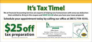 It’s Tax Time!
We at Financial Accounting Services are experts at helping new homeowners with every tax deduction
     their entitled to. Bring in this coupon and SAVE $25.00 when you have your taxes prepared.

Schedule your appointment today by calling our office at (951) 719-1515.



$25 off
 tax preparation
                                                                 FINANCIAL ACCOUNTING
                                                                         SERVICES

                                                                      Office Hours:
                                                         Monday–Friday: 8:30 a.m.–5:00 p.m.
                                                       After Office Hours—By Appointment Only
                                                                www.taxmanfred.com
         New Clients Only! Expires 04-15-09   41769 Enterprise Circle North, Suite 209, Temecula, CA 92590
 