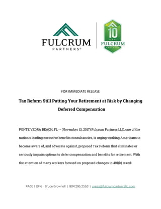 PAGE 1 OF 6 Bruce Brownell | 904.296.2563 | press@fulcrumpartnersllc.com
FOR IMMEDIATE RELEASE
Tax Reform Still Putting Your Retirement at Risk by Changing
Deferred Compensation
PONTE VEDRA BEACH, FL -- (November 13, 2017) Fulcrum Partners LLC, one of the
nation's leading executive benefits consultancies, is urging working Americans to
become aware of, and advocate against, proposed Tax Reform that eliminates or
seriously impairs options to defer compensation and benefits for retirement. With
the attention of many workers focused on proposed changes to 401(k) taxed-
 