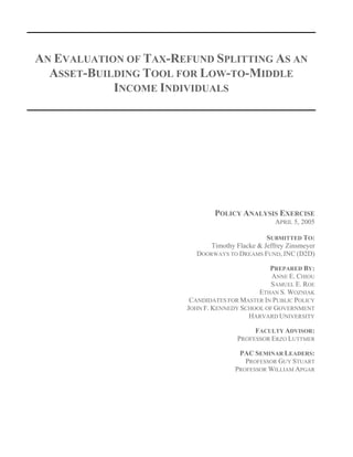 AN EVALUATION OF TAX-REFUND SPLITTING AS AN
ASSET-BUILDING TOOL FOR LOW-TO-MIDDLE
INCOME INDIVIDUALS
POLICY ANALYSIS EXERCISE
APRIL 5, 2005
SUBMITTED TO:
Timothy Flacke & Jeffrey Zinsmeyer
DOORWAYS TO DREAMS FUND, INC (D2D)
PREPARED BY:
ANNE E. CHIOU
SAMUEL E. ROE
ETHAN S. WOZNIAK
CANDIDATES FOR MASTER IN PUBLIC POLICY
JOHN F. KENNEDY SCHOOL OF GOVERNMENT
HARVARD UNIVERSITY
FACULTY ADVISOR:
PROFESSOR ERZO LUTTMER
PAC SEMINAR LEADERS:
PROFESSOR GUY STUART
PROFESSOR WILLIAM APGAR
 