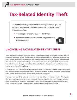 TAX IDENTITY THEFT AWARENESS WEEK

Tax-Related Identity Theft
An identity thief may use your Social Security number to get a tax
refund or a job. Contact the IRS if they send you a notice saying
their records show:
•	 you were paid by an employer you don’t know
•	 more than one tax return was filed using your Social
Security number

UNCOVERING TAX-RELATED IDENTITY THEFT
The IRS uses your Social Security Number (SSN) to make sure your filing is accurate and complete, and that
you get any refund you are due. Identity theft can affect how your tax return is processed. An unexpected
notice or letter from the IRS could alert you that someone else is using your SSN, however, the IRS doesn’t
start contact with a taxpayer by sending an email, text or social media message that asks for personal or
financial information. If you get an email that claims to be from the IRS, do not reply or click on any links.
Instead, forward it to phishing@irs.gov.
If someone uses your SSN to file for a tax refund before you do, the IRS might think you already filed and got
your refund. When you file your return later, IRS records will show the first filing and refund, and you’ll get a
notice or letter from the IRS saying more than one return was filed for you.
If someone uses your SSN to get a job, the employer may report that person’s income to the IRS using your
SSN. When you file your tax return, you won’t include those earnings. IRS records will show you failed to
report all your income. The agency will send you a notice or letter saying you got wages but didn’t report
them. The IRS doesn’t know those wages were reported by an employer you don’t know.

Federal Trade Commission | ftc.gov/taxidtheft

 