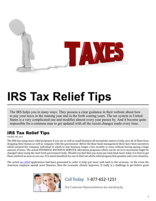 IRS Tax Relief Tips
  The IRS helps you in many ways. They possess a clear guidance in their website about how
  to pay your taxes in the running year and in the forth coming years. The tax system in United
  States is a very complicated one and modifies almost every year passes by. And it become quite
  impossible for a common man to get updated with all the recent changes made every time.

IRS Tax Relief Tips
October 7th, 2011

The IRS has setup taxes relief programs if you are as well as small business all around the nation to help save all of them from
dropping their homes as well as company with the government. Below the Rose bush management there have been incentives
which assisted the company individual in which to stay business longer a few months or years without having paying a huge
amount of taxes. The actual INTERNAL REVENUE SERVICE alleviation programs which can be set in to movement might be
changed when using the start fresh government body. Should you find that you must pay back back taxes today it is best to get
them resolved as soon as you can. It is much beneficial for one to find out which relief program that greatest suits your situation.

The actual tax relief applications had been generated in order to help put more cash back to the economy. In the event the
American employee spends more finances, then the economic climate improves. It really is a challenge to get believe great




                                                                                                                                  1
 