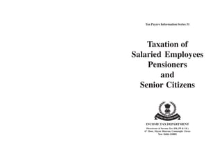 Tax Payers Information Series 31




    Taxation of
Salaried Employees
    Pensioners
        and
  Senior Citizens



    INCOME TAX DEPARTMENT
     Directorate of Income Tax (PR, PP & OL)
   6th Floor, Mayur Bhawan, Connaught Circus
                New Delhi-110001
 