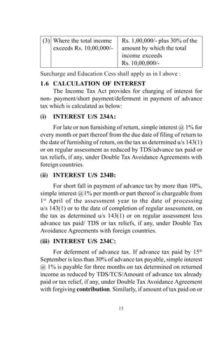 (3) Where the total income Rs. 1,00,000/- plus 30% of the
exceeds Rs. 10,00,000/- amount by which the total
income exceeds
Rs. 10,00,000/-
Surcharge and Education Cess shall apply as in I above :
1.6 CALCULATION OF INTEREST
The Income Tax Act provides for charging of interest for
non- payment/short payment/deferment in payment of advance
tax which is calculated as below:
(i) INTEREST U/S 234A:
For late or non furnishing of return, simple interest @ 1% for
every month or part thereof from the due date of filing of return to
the date of furnishing of return, on the tax as determined u/s 143(1)
or on regular assessment as reduced by TDS/advance tax paid or
tax reliefs, if any, under Double Tax Avoidance Agreements with
foreign countries.
(ii) INTEREST U/S 234B:
For short fall in payment of advance tax by more than 10%,
simple interest @1% per month or part thereof is chargeable from
1st
April of the assessment year to the date of processing
u/s 143(1) or to the date of completion of regular assessment, on
the tax as determined u/s 143(1) or on regular assessment less
advance tax paid/ TDS or tax reliefs, if any, under Double Tax
Avoidance Agreements with foreign countries.
(iii) INTEREST U/S 234C:
For deferment of advance tax. If advance tax paid by 15th
September is less than 30% of advance tax payable, simple interest
@ 1% is payable for three months on tax determined on returned
income as reduced by TDS/TCS/Amount of advance tax already
paid or tax relief, if any, under Double Tax Avoidance Agreement
with forgiving contribution. Similarly, if amount of tax paid on or
11
 
