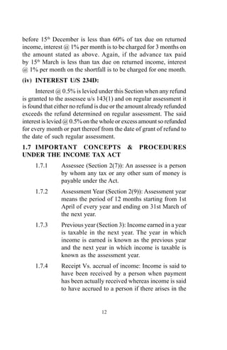 before 15th
December is less than 60% of tax due on returned
income, interest @ 1% per month is to be charged for 3 months on
the amount stated as above. Again, if the advance tax paid
by 15th
March is less than tax due on returned income, interest
@ 1% per month on the shortfall is to be charged for one month.
(iv) INTEREST U/S 234D:
Interest @ 0.5% is levied under this Section when any refund
is granted to the assessee u/s 143(1) and on regular assessment it
is found that either no refund is due or the amount already refunded
exceeds the refund determined on regular assessment. The said
interest is levied @ 0.5% on the whole or excess amount so refunded
for every month or part thereof from the date of grant of refund to
the date of such regular assessment.
1.7 IMPORTANT CONCEPTS & PROCEDURES
UNDER THE INCOME TAX ACT
1.7.1 Assessee (Section 2(7)): An assessee is a person
by whom any tax or any other sum of money is
payable under the Act.
1.7.2 Assessment Year (Section 2(9)): Assessment year
means the period of 12 months starting from 1st
April of every year and ending on 31st March of
the next year.
1.7.3 Previous year (Section 3): Income earned in a year
is taxable in the next year. The year in which
income is earned is known as the previous year
and the next year in which income is taxable is
known as the assessment year.
1.7.4 Receipt Vs. accrual of income: Income is said to
have been received by a person when payment
has been actually received whereas income is said
to have accrued to a person if there arises in the
12
 