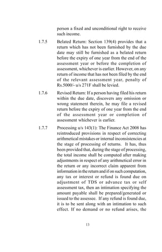 person a fixed and unconditional right to receive
such income.
1.7.5 Belated Return: Section 139(4) provides that a
return which has not been furnished by the due
date may still be furnished as a belated return
before the expiry of one year from the end of the
assessment year or before the completion of
assessment, whichever is earlier. However, on any
return of income that has not been filed by the end
of the relevant assessment year, penalty of
Rs.5000/- u/s 271F shall be levied.
1.7.6 Revised Return: If a person having filed his return
within the due date, discovers any omission or
wrong statement therein, he may file a revised
return before the expiry of one year from the end
of the assessment year or completion of
assessment whichever is earlier.
1.7.7 Processing u/s 143(1): The Finance Act 2008 has
reintroduced provisions in respect of correcting
arithmetical mistakes or internal inconsistencies at
the stage of processing of returns. It has, thus
been provided that, during the stage of processing,
the total income shall be computed after making
adjustments in respect of any arithmetical error in
the return or any incorrect claim apparent from
information in the return and if on such computation,
any tax or interest or refund is found due on
adjustment of TDS or advance tax or self
assessment tax, then an intimation specifying the
amount payable shall be prepared/generated or
issued to the assessee. If any refund is found due,
it is to be sent along with an intimation to such
effect. If no demand or no refund arises, the
13
 