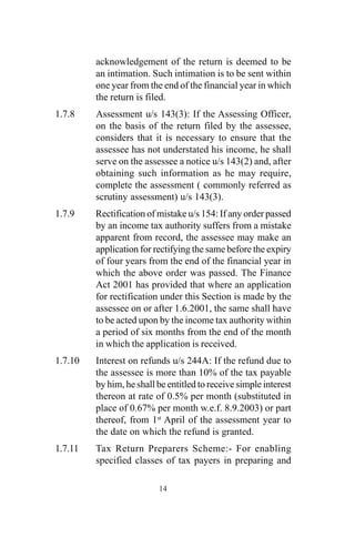 acknowledgement of the return is deemed to be
an intimation. Such intimation is to be sent within
one year from the end of the financial year in which
the return is filed.
1.7.8 Assessment u/s 143(3): If the Assessing Officer,
on the basis of the return filed by the assessee,
considers that it is necessary to ensure that the
assessee has not understated his income, he shall
serve on the assessee a notice u/s 143(2) and, after
obtaining such information as he may require,
complete the assessment ( commonly referred as
scrutiny assessment) u/s 143(3).
1.7.9 Rectification of mistake u/s 154: If any order passed
by an income tax authority suffers from a mistake
apparent from record, the assessee may make an
application for rectifying the same before the expiry
of four years from the end of the financial year in
which the above order was passed. The Finance
Act 2001 has provided that where an application
for rectification under this Section is made by the
assessee on or after 1.6.2001, the same shall have
to be acted upon by the income tax authority within
a period of six months from the end of the month
in which the application is received.
1.7.10 Interest on refunds u/s 244A: If the refund due to
the assessee is more than 10% of the tax payable
by him, he shall be entitled to receive simple interest
thereon at rate of 0.5% per month (substituted in
place of 0.67% per month w.e.f. 8.9.2003) or part
thereof, from 1st
April of the assessment year to
the date on which the refund is granted.
1.7.11 Tax Return Preparers Scheme:- For enabling
specified classes of tax payers in preparing and
14
 