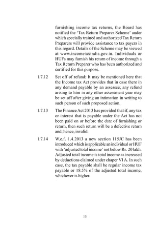furnishing income tax returns, the Board has
notified the ‘Tax Return Preparer Scheme’ under
which specially trained and authorized Tax Return
Preparers will provide assistance to tax payers in
this regard. Details of the Scheme may be viewed
at www.incometaxindia.gov.in. Individuals or
HUFs may furnish his return of income through a
Tax Return Preparer who has been authorized and
certified for this purpose.
1.7.12 Set off of refund: It may be mentioned here that
the Income tax Act provides that in case there in
any demand payable by an assessee, any refund
arising to him in any other assessment year may
be set off after giving an intimation in writing to
such person of such proposed action.
1.7.13 The FinanceAct 2013 has provided that if, any tax
or interest that is payable under the Act has not
been paid on or before the date of furnishing or
return, then such return will be a defective return
and, hence, invalid.
1.7.14 W.e.f. 1.4.2013 a new section 115JC has been
introduced which is applicable an individual or HUF
with ‘adjusted total income’ not below Rs. 20 lakh.
Adjusted total income is total income as increased
by deductions claimed under chaper VI A. In such
case, the tax payable shall be regular income tax
payable or 18.5% of the adjusted total income,
whichever is higher.
15
 