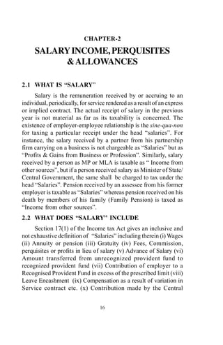 CHAPTER-2
SALARYINCOME,PERQUISITES
&ALLOWANCES
2.1 WHAT IS “SALARY”
Salary is the remuneration received by or accruing to an
individual, periodically, for service rendered as a result of an express
or implied contract. The actual receipt of salary in the previous
year is not material as far as its taxability is concerned. The
existence of employer-employee relationship is the sine-qua-non
for taxing a particular receipt under the head “salaries”. For
instance, the salary received by a partner from his partnership
firm carrying on a business is not chargeable as “Salaries” but as
“Profits & Gains from Business or Profession”. Similarly, salary
received by a person as MP or MLA is taxable as “ Income from
other sources”, but if a person received salary as Minister of State/
Central Government, the same shall be charged to tax under the
head “Salaries”. Pension received by an assessee from his former
employer is taxable as “Salaries” whereas pension received on his
death by members of his family (Family Pension) is taxed as
“Income from other sources”.
2.2 WHAT DOES “SALARY” INCLUDE
Section 17(1) of the Income tax Act gives an inclusive and
not exhaustive definition of “Salaries” including therein (i) Wages
(ii) Annuity or pension (iii) Gratuity (iv) Fees, Commission,
perquisites or profits in lieu of salary (v) Advance of Salary (vi)
Amount transferred from unrecognized provident fund to
recognized provident fund (vii) Contribution of employer to a
Recognised Provident Fund in excess of the prescribed limit (viii)
Leave Encashment (ix) Compensation as a result of variation in
Service contract etc. (x) Contribution made by the Central
16
 