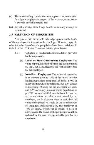 (v) The amount of any contribution to an approved superannuation
fund by the employer in respect of the assessee, to the extent
it exceeds one lakh rupees; and
(vi) the value of any other fringe benefit or amenity as may be
prescribed.
2.5 VALUATION OF PERQUISITES
As a general rule, the taxable value of perquisites in the hands
of the employees is its cost to the employer. However, specific
rules for valuation of certain perquisites have been laid down in
Rule 3 of the I.T. Rules. These are briefly given below.
2.5.1 Valuation of residential accommodation provided
by the employer:-
(a) Union or State Government Employees- The
value of perquisite is the license fee as determined
by the Govt. as reduced by the rent actually paid
by the employee.
(b) Non-Govt. Employees- The value of perquisite
is an amount equal to 15% of the salary in cities
having population more than 25 lakhs, (10% of
salary in cities where population as per 2001 census
is exceeding 10 lakhs but not exceeding 25 lakhs
and 7.5% of salary in areas where population as
per 2001 census is 10 lakhs or below). In case the
accommodation provided is not owned by the
employer, but is taken on lease or rent, then the
value of the perquisite would be the actual amount
of lease rent paid/payable by the employer or
15% of salary, whichever is lower. In both of
above cases, the value of the perquisite would be
reduced by the rent, if any, actually paid by the
employee.
18
 