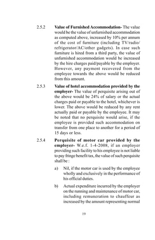 2.5.2 Value of Furnished Accommodation- The value
would be the value of unfurnished accommodation
as computed above, increased by 10% per annum
of the cost of furniture (including TV/radio/
refrigerator/AC/other gadgets). In case such
furniture is hired from a third party, the value of
unfurnished accommodation would be increased
by the hire charges paid/payable by the employer.
However, any payment recovered from the
employee towards the above would be reduced
from this amount.
2.5.3 Value of hotel accommodation provided by the
employer- The value of perquisite arising out of
the above would be 24% of salary or the actual
charges paid or payable to the hotel, whichever is
lower. The above would be reduced by any rent
actually paid or payable by the employee. It may
be noted that no perquisite would arise, if the
employee is provided such accommodation on
transfer from one place to another for a period of
15 days or less.
2.5.4 Perquisite of motor car provided by the
employer- W.e.f. 1-4-2008, if an employer
providing such facility to his employee is not liable
to pay fringe benefit tax, the value of such perquisite
shall be :
a) Nil, if the motor car is used by the employee
wholly and exclusively in the performance of
his official duties.
b) Actual expenditure incurred by the employer
on the running and maintenance of motor car,
including remuneration to chauffeur as
increased by the amount representing normal
19
 