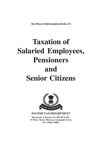 Tax Payers Information Series 31
Taxation of
Salaried Employees,
Pensioners
and
Senior Citizens
INCOME TAX DEPARTMENT
Directorate of Income Tax (PR, PP & OL)
6th
Floor, Mayur Bhawan, Connaught Circus
New Delhi-110001
 