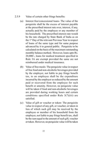 2.5.9 Value of certain other fringe benefits:
(a) Interest free/concessional loans- The value of the
perquisite shall be the excess of interest payable
at the prescribed interest rate over, interest, if any,
actually paid by the employee or any member of
his household. The prescribed interest rate would
be the rate charged by State Bank of India as on
the 1st
Day of the relevant Previous Year in respect
of loans of the same type and for same purpose
advanced by it to general public. Perquisite to be
calculated on the basis of the maximum outstanding
monthly balance method. However, loans upto Rs.
20,000/-, loans for medical treatment specified in
Rule 3A are exempt provided the same are not
reimbursed under medical insurance.
(b) Value of free meals- The perquisite value in respect
of free food and non-alcoholic beverages provided
by the employer, not liable to pay fringe benefit
tax, to an employee shall be the expenditure
incurred by the employer as reduced by the amount
paid or recovered from the employee for such
benefit or amenity. However, no perquisite value
will be taken if food and non-alcoholic beverages
are provided during working hours and certain
conditions specified under Rule 3(7)(iii) are
satisfied.
(c) Value of gift or voucher or token- The perquisite
value in respect of any gift, or voucher, or taken in
lieu of which such gift may be received by the
employee or member of his household from the
employer, not liable to pay fringe benefit tax, shall
be the sum equal to the amount of such gift, voucher
or token. However, no perquisite value will be taken
22
 