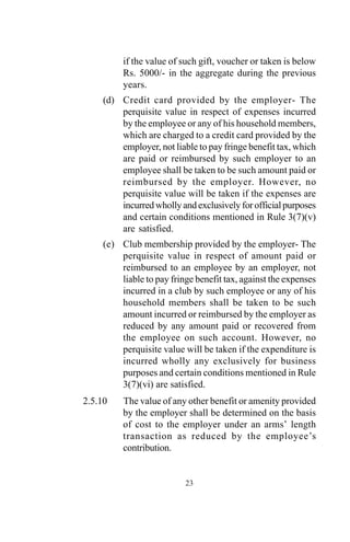 23
if the value of such gift, voucher or taken is below
Rs. 5000/- in the aggregate during the previous
years.
(d) Credit card provided by the employer- The
perquisite value in respect of expenses incurred
by the employee or any of his household members,
which are charged to a credit card provided by the
employer, not liable to pay fringe benefit tax, which
are paid or reimbursed by such employer to an
employee shall be taken to be such amount paid or
reimbursed by the employer. However, no
perquisite value will be taken if the expenses are
incurredwhollyandexclusivelyforofficialpurposes
and certain conditions mentioned in Rule 3(7)(v)
are satisfied.
(e) Club membership provided by the employer- The
perquisite value in respect of amount paid or
reimbursed to an employee by an employer, not
liable to pay fringe benefit tax, against the expenses
incurred in a club by such employee or any of his
household members shall be taken to be such
amount incurred or reimbursed by the employer as
reduced by any amount paid or recovered from
the employee on such account. However, no
perquisite value will be taken if the expenditure is
incurred wholly any exclusively for business
purposes and certain conditions mentioned in Rule
3(7)(vi) are satisfied.
2.5.10 The value of any other benefit or amenity provided
by the employer shall be determined on the basis
of cost to the employer under an arms’ length
transaction as reduced by the employee’s
contribution.
 