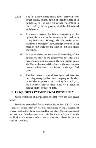 2.5.11 The fair market value of any specified security or
sweat equity share, being an equity share in a
company, on the date on which the option is
exercised by the employee, shall be determined
as follows:-
(a) In a case where,on the date of exercising of the
option, the share in the company is listed on a
recognized stock exchange, the fair market value
shall be the average of the opening price and closing
price of the share on the date on the said stock
exchange.
(b) In a case where, on the date of exercising of the
option, the share in the company is not listed on a
recognized stock exchange, the fair market value
shall be such value of the share in the company as
determined by a merchant banker on the specified
date.
(c) The fair market value of any specified security,
not being an equity share in a company, on the date
on which the option is exercised by the employee,
shall be such value as determined by a merchant
banker on the specified date.
2.6 PERQUISITES EXEMPT FROM INCOME TAX
Some instances of perquisites exempt from tax are given
below:
Provision of medical facilities (Proviso to Sec. 17(2)): Value
of medical treatment in any hospital maintained by the Government
or any local authority or approved by the Chief Commissioner of
Income-tax. Besides, any sum paid by the employer towards
medical reimbursement other than as discussed above is exempt
upto Rs.15,000/-.
24
 