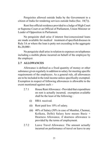 Perquisites allowed outside India by the Government to a
citizen of India for rendering services outside India (Sec. 10(7)).
Rent free official residence provided to a Judge of High Court
or Supreme Court or an Official of Parliament, Union Minister or
Leader of Opposition in Parliament.
No perquisite shall arise if interest free/concessional loans
are made available for medical treatment of specified diseases in
Rule 3A or where the loan is petty not exceeding in the aggregate
Rs.20,000/-
No perquisite shall arise in relation to expenses on telephones
including a mobile phone incurred on behalf of the employee by
the employer.
2.7 ALLOWANCES
Allowance is defined as a fixed quantity of money or other
substance given regularly in addition to salary for meeting specific
requirements of the employees. As a general rule, all allowances
are to be included in the total income unless specifically exempted.
Exemption in respect of following allowances is allowable to the
exent mentioned against each :-
2.7.1 House RentAllowance:- Provided that expenditure
on rent is actually incurred, exemption available
shall be the least of the following :
(i) HRA received.
(ii) Rent paid less 10% of salary.
(iii) 40% of Salary (50% in case of Mumbai, Chennai,
Kolkata, Delhi) Salary here means Basic +
Dearness Allowance, if dearness allowance is
provided by the terms of employment.
2.7.2 Leave Travel Allowance: The amount actually
incurred on performance of travel on leave to any
25
 