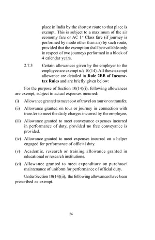 26
place in India by the shortest route to that place is
exempt. This is subject to a maximum of the air
economy fare or AC 1st
Class fare (if journey is
performed by mode other than air) by such route,
provided that the exemption shall be available only
in respect of two journeys performed in a block of
4 calendar years.
2.7.3 Certain allowances given by the employer to the
employee are exempt u/s 10(14).All these exempt
allowance are detailed in Rule 2BB of Income-
tax Rules and are briefly given below:
For the purpose of Section 10(14)(i), following allowances
are exempt, subject to actual expenses incurred:
(i) Allowance granted to meet cost of travel on tour or on transfer.
(ii) Allowance granted on tour or journey in connection with
transfer to meet the daily charges incurred by the employee.
(iii) Allowance granted to meet conveyance expenses incurred
in performance of duty, provided no free conveyance is
provided.
(iv) Allowance granted to meet expenses incurred on a helper
engaged for performance of official duty.
(v) Academic, research or training allowance granted in
educational or research institutions.
(vi) Allowance granted to meet expenditure on purchase/
maintenance of uniform for performance of official duty.
Under Section 10(14)(ii), the following allowances have been
prescribed as exempt.
 
