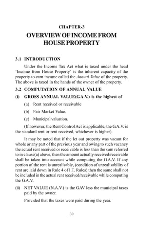 CHAPTER-3
OVERVIEWOFINCOMEFROM
HOUSE PROPERTY
3.1 INTRODUCTION
Under the Income Tax Act what is taxed under the head
‘Income from House Property’ is the inherent capacity of the
property to earn income called the Annual Value of the property.
The above is taxed in the hands of the owner of the property.
3.2 COMPUTATION OF ANNUAL VALUE
(i) GROSS ANNUAL VALUE(G.A.V.) is the highest of
(a) Rent received or receivable
(b) Fair Market Value.
(c) Municipal valuation.
(If however, the Rent Control Act is applicable, the G.A.V. is
the standard rent or rent received, whichever is higher).
It may be noted that if the let out property was vacant for
whole or any part of the previous year and owing to such vacancy
the actual rent received or receivable is less than the sum referred
to in clause(a) above, then the amount actually received/receivable
shall be taken into account while computing the G.A.V. If any
portion of the rent is unrealisable, (condition of unrealisability of
rent are laid down in Rule 4 of I.T. Rules) then the same shall not
be included in the actual rent received/receivable while computing
the G.A.V.
(ii) NET VALUE (N.A.V.) is the GAV less the municipal taxes
paid by the owner.
Provided that the taxes were paid during the year.
30
 
