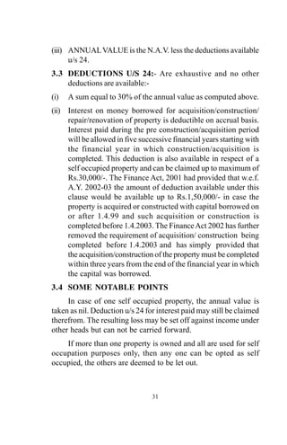 (iii) ANNUALVALUE is the N.A.V. less the deductions available
u/s 24.
3.3 DEDUCTIONS U/S 24:- Are exhaustive and no other
deductions are available:-
(i) A sum equal to 30% of the annual value as computed above.
(ii) Interest on money borrowed for acquisition/construction/
repair/renovation of property is deductible on accrual basis.
Interest paid during the pre construction/acquisition period
will be allowed in five successive financial years starting with
the financial year in which construction/acquisition is
completed. This deduction is also available in respect of a
self occupied property and can be claimed up to maximum of
Rs.30,000/-. The Finance Act, 2001 had provided that w.e.f.
A.Y. 2002-03 the amount of deduction available under this
clause would be available up to Rs.1,50,000/- in case the
property is acquired or constructed with capital borrowed on
or after 1.4.99 and such acquisition or construction is
completed before 1.4.2003. The FinanceAct 2002 has further
removed the requirement of acquisition/ construction being
completed before 1.4.2003 and has simply provided that
the acquisition/construction of the property must be completed
within three years from the end of the financial year in which
the capital was borrowed.
3.4 SOME NOTABLE POINTS
In case of one self occupied property, the annual value is
taken as nil. Deduction u/s 24 for interest paid may still be claimed
therefrom. The resulting loss may be set off against income under
other heads but can not be carried forward.
If more than one property is owned and all are used for self
occupation purposes only, then any one can be opted as self
occupied, the others are deemed to be let out.
31
 
