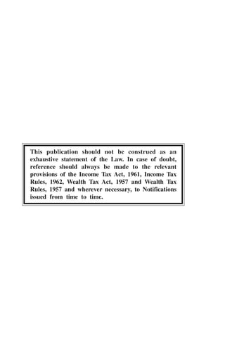 This publication should not be construed as an
exhaustive statement of the Law. In case of doubt,
reference should always be made to the relevant
provisions of the Income Tax Act, 1961, Income Tax
Rules, 1962, Wealth Tax Act, 1957 and Wealth Tax
Rules, 1957 and wherever necessary, to Notifications
issued from time to time.
 