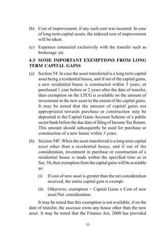 (b) Cost of improvement, if any such cost was incurred. In case
of long term capital assets, the indexed cost of improvement
will be taken.
(c) Expenses connected exclusively with the transfer such as
brokerage etc.
4.5 SOME IMPORTANT EXEMPTIONS FROM LONG
TERM CAPITAL GAINS
(a) Section 54: In case the asset transferred is a long term capital
asset being a residential house, and if out of the capital gains,
a new residential house is constructed within 3 years, or
purchased 1 year before or 2 years after the date of transfer,
then exemption on the LTCG is available on the amount of
investment in the new asset to the extent of the capital gains.
It may be noted that the amount of capital gains not
appropriated towards purchase or construction may be
deposited in the Capital Gains Account Scheme of a public
sector bank before the due date of filing of Income Tax Return.
This amount should subsequently be used for purchase or
construction of a new house within 3 years.
(b) Section 54F: When the asset transferred is a long term capital
asset other than a residential house, and if out of the
consideration, investment in purchase or construction of a
residential house is made within the specified time as in
Sec. 54, then exemption from the capital gains will be available
as:
(i) If cost of new asset is greater than the net consideration
received, the entire capital gain is exempt.
(ii) Otherwise, exemption = Capital Gains x Cost of new
asset/Net consideration.
It may be noted that this exemption is not available, if on the
date of transfer, the assessee owns any house other than the new
asset. It may be noted that the Finance Act, 2000 has provided
35
 