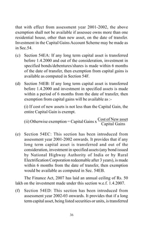 that with effect from assessment year 2001-2002, the above
exemption shall not be available if assessee owns more than one
residential house, other than new asset, on the date of transfer.
Investment in the Capital Gains Account Scheme may be made as
in Sec.54.
(c) Section 54EA: If any long term capital asset is transferred
before 1.4.2000 and out of the consideration, investment in
specified bonds/debentures/shares is made within 6 months
of the date of transfer, then exemption from capital gains is
available as computed in Section 54F.
(d) Section 54EB: If any long term capital asset is transferred
before 1.4.2000 and investment in specified assets is made
within a period of 6 months from the date of transfer, then
exemption from capital gains will be available as :-
(i) If cost of new assets is not less than the Capital Gain, the
entire Capital Gain is exempt.
(ii) Otherwise exemption = Capital Gains x
Cost of New asset
Capital Gains
(e) Section 54EC: This section has been introduced from
assessment year 2001-2002 onwards. It provides that if any
long term capital asset is transferred and out of the
consideration, investment in specified assets (any bond issued
by National Highway Authority of India or by Rural
Electrification Corporation redeemable after 3 years), is made
within 6 months from the date of transfer, then exemption
would be available as computed in Sec. 54EB.
The Finance Act, 2007 has laid an annual ceiling of Rs. 50
lakh on the investment made under this section w.e.f. 1.4.2007.
(f) Section 54ED: This section has been introduced from
assessment year 2002-03 onwards. It provides that if a long
term capital asset, being listed securities or units, is transferred
36
 