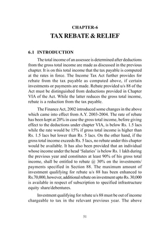 51
CHAPTER-6
TAX REBATE & RELIEF
6.1 INTRODUCTION
The total income of an assessee is determined after deductions
from the gross total income are made as discussed in the previous
chapter. It is on this total income that the tax payable is computed
at the rates in force. The Income Tax Act further provides for
rebate from the tax payable as computed above, if certain
investments or payments are made. Rebate provided u/s 88 of the
Act must be distinguished from deductions provided in Chapter
VIA of the Act. While the latter reduces the gross total income,
rebate is a reduction from the tax payable.
The FinanceAct, 2002 introduced some changes in the above
which came into effect from A.Y. 2003-2004. The rate of rebate
has been kept at 20% in case the gross total income, before giving
effect to the deductions under chapter VIA, is below Rs. 1.5 lacs
while the rate would be 15% if gross total income is higher than
Rs. 1.5 lacs but lower than Rs. 5 lacs. On the other hand, if the
gross total income exceeds Rs. 5 lacs, no rebate under this chapter
would be available. It has also been provided that an individual
whose income under the head ‘Salaries’ is below Rs. 1 lakh during
the previous year and constitutes at least 90% of his gross total
income, shall be entitled to rebate @ 30% on the investments/
payments specified in Section 88. The maximum amount of
investment qualifying for rebate u/s 88 has been enhanced to
Rs.70,000, however, additional rebate on investment upto Rs. 30,000
is available in respect of subscription to specified infrastructure
equity share/debentures.
Investment qualifying for rebate u/s 88 must be out of income
chargeable to tax in the relevant previous year. The above
 