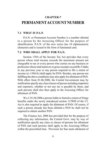 55
CHAPTER-7
PERMANENTACCOUNTNUMBER
7.1 WHAT IS P.A.N.
P.A.N. or Permanent Account Number is a number allotted
to a person by the Assessing Officer for the purpose of
identification. P.A.N. of the new series has 10 alphanumeric
characters and is issued in the form of laminated card.
7.2 WHO SHALL APPLY FOR P.A.N.
Section 139A of the Income Tax Act provides that every
person whose total income exceeds the maximum amount not
chargeable to tax or every person who carries on any business or
profession whose total turnover or gross receipts exceed Rs.5 lakhs
in any previous year or any person required to file a return of
income u/s 139(4A) shall apply for PAN. Besides, any person not
fulfilling the above conditions may also apply for allotment of PAN.
With effect from 01.06.2000, the Central Government may by
notification specify any class/classes of person including importers
and exporters, whether or not any tax is payable by them, and
such persons shall also then apply to the Assessing Officer for
allotment of PAN.
W.e.f. 01.04.2006 a person liable to furnish a return of fringe
benefits under the newly introduced section 115WD of the I.T.
Act is also required to apply for allotment of PAN. Of course, if
such a person already has been allotted a PAN he shall not be
required to obtain another PAN.
The Finance Act, 2006 has provided that for the purpose of
collecting any information, the Central Govt. may by way of
notification specify any class or classes of persons for allotment
of PAN and such persons shall apply to the Assessing Officer
within the prescribed time. Provision for Suo moto allotment of
 