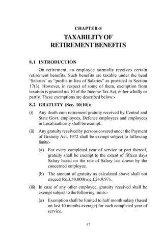 57
CHAPTER-8
TAXABILITYOF
RETIREMENTBENEFITS
8.1 INTRODUCTION
On retirement, an employee normally receives certain
retirement benefits. Such benefits are taxable under the head
‘Salaries’ as “profits in lieu of Salaries” as provided in Section
17(3). However, in respect of some of them, exemption from
taxation is granted u/s 10 of the Income Tax Act, either wholly or
partly. These exemptions are described below:-
8.2 GRATUITY (Sec. 10(10)):
(i) Any death cum retirement gratuity received by Central and
State Govt. employees, Defence employees and employees
in Local authority shall be exempt.
(ii) Any gratuity received by persons covered under the Payment
of Gratuity Act, 1972 shall be exempt subject to following
limits:-
(a) For every completed year of service or part thereof,
gratuity shall be exempt to the extent of fifteen days
Salary based on the rate of Salary last drawn by the
concerned employee.
(b) The amount of gratuity as calculated above shall not
exceed Rs.3,50,000(w.e.f.24.9.97).
(iii) In case of any other employee, gratuity received shall be
exempt subject to the following limits:-
(a) Exemption shall be limited to half month salary (based
on last 10 months average) for each completed year of
service.
 