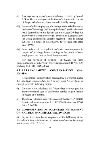 59
(ii) Any payment by way of leave encashment received by Central
& State Govt. employees at the time of retirement in respect
of the period of earned leave at credit is fully exempt.
(iii) In case of other employees, the exemption is to be limited to
the least of following: (a) Cash equivalent of unutilized earned
leave (earned leave entitlement can not exceed 30 days for
every year of actual service) (b) 10 months average salary.
(c) Leave encashment actually received. This is further
subject to a limit of Rs.3,00,000 for retirements after
02.04.1998.
(iv) Leave salary paid to legal heirs of a deceased employee in
respect of privilege leave standing to the credit of such
employee at the time of death is not taxable.
For the purpose of Section 10(10AA), the term
‘Superannuation or otherwise’ covers resignation (CIT Vs. R.V.
Shahney 159 ITR 160(Madras).
8.5 RETRENCHMENT COMPENSATION (Sec.
10(10B)):
Retrenchment compensation received by a workman under
the Industrial Disputes Act, 1947 or any other Act or Rules is
exempt subject to following limits:-
(i) Compensation calculated @ fifteen days average pay for
every completed year of continuous service or part thereof
in excess of 6 months.
(ii) The above is further subject to an overall limit of Rs.5,00,000
for retrenchment on or after 1.1.1997 (Notification No. 10969
dated 25.6.99).
8.6 COMPENSATION ON VOLUNTARY RETIREMENT
OR ‘GOLDEN HANDSHAKE’(Sec. 10(10C)):
(i) Payment received by an employee of the following at the
time of voluntary retirement, or termination of service is exempt
to the extent of Rs. 5 Lakh:
 