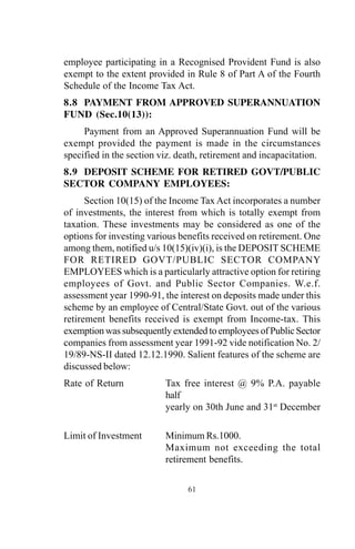 61
employee participating in a Recognised Provident Fund is also
exempt to the extent provided in Rule 8 of Part A of the Fourth
Schedule of the Income Tax Act.
8.8 PAYMENT FROM APPROVED SUPERANNUATION
FUND (Sec.10(13)):
Payment from an Approved Superannuation Fund will be
exempt provided the payment is made in the circumstances
specified in the section viz. death, retirement and incapacitation.
8.9 DEPOSIT SCHEME FOR RETIRED GOVT/PUBLIC
SECTOR COMPANY EMPLOYEES:
Section 10(15) of the Income Tax Act incorporates a number
of investments, the interest from which is totally exempt from
taxation. These investments may be considered as one of the
options for investing various benefits received on retirement. One
among them, notified u/s 10(15)(iv)(i), is the DEPOSIT SCHEME
FOR RETIRED GOVT/PUBLIC SECTOR COMPANY
EMPLOYEES which is a particularly attractive option for retiring
employees of Govt. and Public Sector Companies. W.e.f.
assessment year 1990-91, the interest on deposits made under this
scheme by an employee of Central/State Govt. out of the various
retirement benefits received is exempt from Income-tax. This
exemption was subsequently extended to employees of Public Sector
companies from assessment year 1991-92 vide notification No. 2/
19/89-NS-II dated 12.12.1990. Salient features of the scheme are
discussed below:
Rate of Return Tax free interest @ 9% P.A. payable
half
yearly on 30th June and 31st
December
Limit of Investment Minimum Rs.1000.
Maximum not exceeding the total
retirement benefits.
 