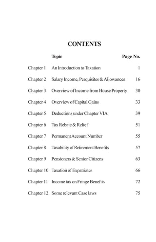 CONTENTS
Topic Page No.
Chapter 1 AnIntroductiontoTaxation 1
Chapter 2 SalaryIncome,Perquisites&Allowances 16
Chapter 3 Overview of Income from House Property 30
Chapter 4 OverviewofCapitalGains 33
Chapter 5 Deductions under Chapter VIA 39
Chapter 6 TaxRebate&Relief 51
Chapter 7 PermanentAccountNumber 55
Chapter 8 TaxabilityofRetirementBenefits 57
Chapter 9 Pensioners&SeniorCitizens 63
Chapter 10 TaxationofExpatriates 66
Chapter 11 IncometaxonFringeBenefits 72
Chapter 12 Some relevant Case laws 75
 
