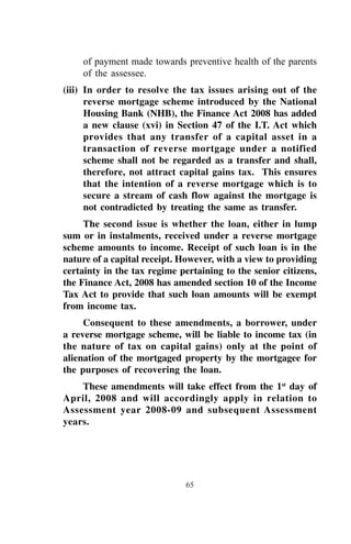 65
of payment made towards preventive health of the parents
of the assessee.
(iii) In order to resolve the tax issues arising out of the
reverse mortgage scheme introduced by the National
Housing Bank (NHB), the Finance Act 2008 has added
a new clause (xvi) in Section 47 of the I.T. Act which
provides that any transfer of a capital asset in a
transaction of reverse mortgage under a notified
scheme shall not be regarded as a transfer and shall,
therefore, not attract capital gains tax. This ensures
that the intention of a reverse mortgage which is to
secure a stream of cash flow against the mortgage is
not contradicted by treating the same as transfer.
The second issue is whether the loan, either in lump
sum or in instalments, received under a reverse mortgage
scheme amounts to income. Receipt of such loan is in the
nature of a capital receipt. However, with a view to providing
certainty in the tax regime pertaining to the senior citizens,
the Finance Act, 2008 has amended section 10 of the Income
Tax Act to provide that such loan amounts will be exempt
from income tax.
Consequent to these amendments, a borrower, under
a reverse mortgage scheme, will be liable to income tax (in
the nature of tax on capital gains) only at the point of
alienation of the mortgaged property by the mortgagee for
the purposes of recovering the loan.
These amendments will take effect from the 1st
day of
April, 2008 and will accordingly apply in relation to
Assessment year 2008-09 and subsequent Assessment
years.
 
