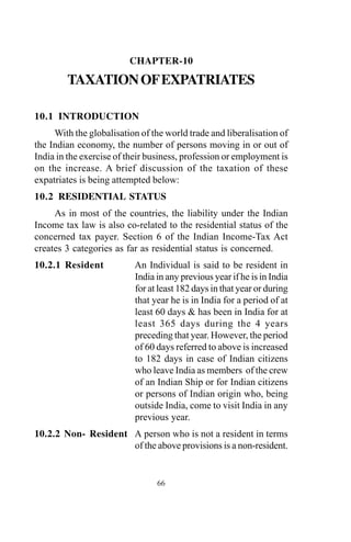 CHAPTER-10
TAXATIONOFEXPATRIATES
10.1 INTRODUCTION
With the globalisation of the world trade and liberalisation of
the Indian economy, the number of persons moving in or out of
India in the exercise of their business, profession or employment is
on the increase. A brief discussion of the taxation of these
expatriates is being attempted below:
10.2 RESIDENTIAL STATUS
As in most of the countries, the liability under the Indian
Income tax law is also co-related to the residential status of the
concerned tax payer. Section 6 of the Indian Income-Tax Act
creates 3 categories as far as residential status is concerned.
10.2.1 Resident An Individual is said to be resident in
India in any previous year if he is in India
for at least 182 days in that year or during
that year he is in India for a period of at
least 60 days & has been in India for at
least 365 days during the 4 years
preceding that year. However, the period
of 60 days referred to above is increased
to 182 days in case of Indian citizens
who leave India as members of the crew
of an Indian Ship or for Indian citizens
or persons of Indian origin who, being
outside India, come to visit India in any
previous year.
10.2.2 Non- Resident A person who is not a resident in terms
of the above provisions is a non-resident.
66
 