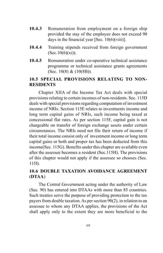 10.4.3 Remuneration from employment on a foreign ship
provided the stay of the employee does not exceed 90
days in the financial year [Sec. 10(6)(viii)].
10.4.4 Training stipends received from foreign government
(Sec.10(6)(xi)).
10.4.5 Remuneration under co-operative technical assistance
programme or technical assistance grants agreements
(Sec. 10(8) & (10(8B)).
10.5 SPECIAL PROVISIONS RELATING TO NON-
RESIDENTS
Chapter XIIA of the Income Tax Act deals with special
provisions relating to certain incomes of non-residents. Sec. 115D
deals with special provisions regarding computation of investment
income of NRIs. Section 115E relates to investments income and
long term capital gains of NRIs, such income being taxed at
concessional flat rates. As per section 115F, capital gain is not
chargeable on transfer of foreign exchange assets under certain
circumstances. The NRIs need not file their return of income if
their total income consist only of investment income or long term
capital gains or both and proper tax has been deducted from this
income(Sec. 115G). Benefits under this chapter are available even
after the assessee becomes a resident (Sec.115H). The provisions
of this chapter would not apply if the assessee so chooses (Sec.
115I).
10.6 DOUBLE TAXATION AVOIDANCE AGREEMENT
(DTAA)
The Central Government acting under the authority of Law
(Sec. 90) has entered into DTAAs with more than 85 countries.
Such treaties serve the purpose of providing protection to the tax
payers from double taxation.As per section 90(2), in relation to an
assessee to whom any DTAA applies, the provisions of the Act
shall apply only to the extent they are more beneficial to the
69
 